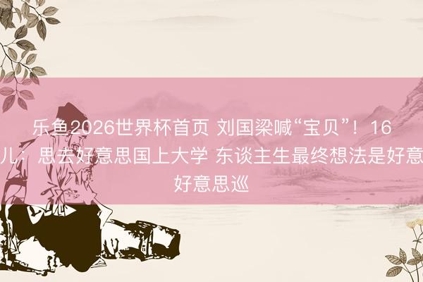 乐鱼2026世界杯首页 刘国梁喊“宝贝”！16岁男儿：思去好意思国上大学 东谈主生最终想法是好意思巡