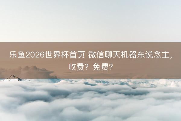 乐鱼2026世界杯首页 微信聊天机器东说念主，收费？免费？
