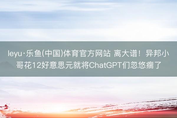leyu·乐鱼(中国)体育官方网站 离大谱！异邦小哥花12好意思元就将ChatGPT们忽悠瘸了