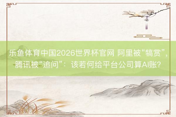 乐鱼体育中国2026世界杯官网 阿里被“犒赏”，腾讯被“追问”：该若何给平台公司算AI账？