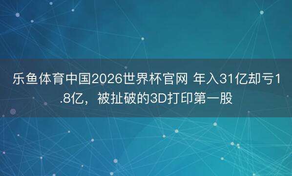 乐鱼体育中国2026世界杯官网 年入31亿却亏1.8亿，被扯破的3D打印第一股