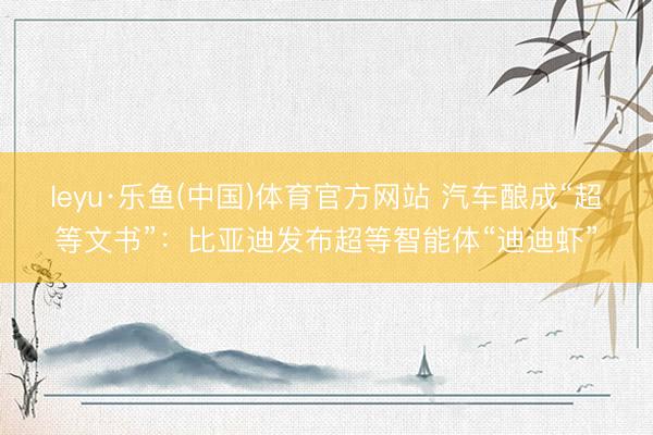 leyu·乐鱼(中国)体育官方网站 汽车酿成“超等文书”：比亚迪发布超等智能体“迪迪虾”