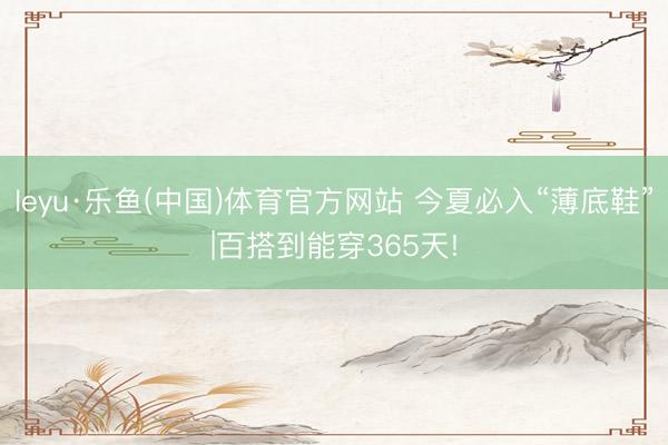 leyu·乐鱼(中国)体育官方网站 今夏必入“薄底鞋”|百搭到能穿365天!