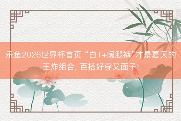 乐鱼2026世界杯首页 “白T+阔腿裤”才是夏天的王炸组合， 百搭好穿又面子!
