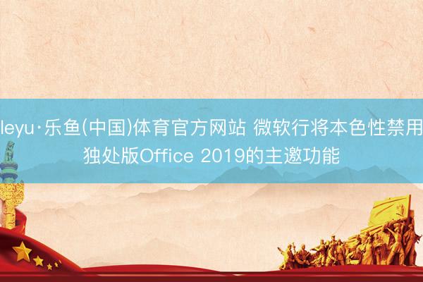 leyu·乐鱼(中国)体育官方网站 微软行将本色性禁用独处版Office 2019的主邀功能