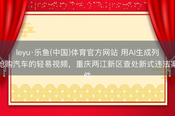 leyu·乐鱼(中国)体育官方网站 用AI生成列队抢购汽车的轻易视频,重庆两江新区查处新式违法案件
