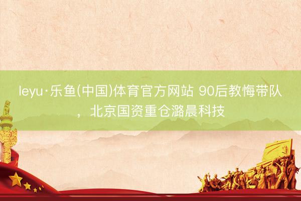 leyu·乐鱼(中国)体育官方网站 90后教悔带队，北京国资重仓潞晨科技