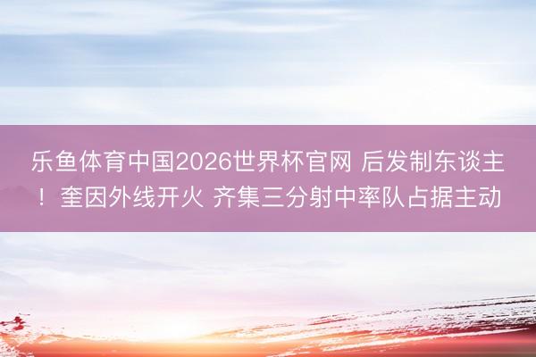 乐鱼体育中国2026世界杯官网 后发制东谈主！奎因外线开火 齐集三分射中率队占据主动