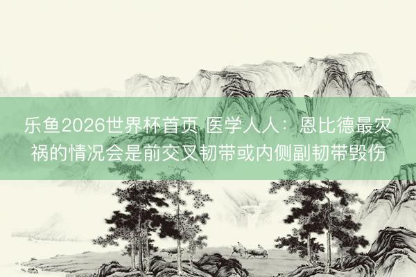 乐鱼2026世界杯首页 医学人人：恩比德最灾祸的情况会是前交叉韧带或内侧副韧带毁伤
