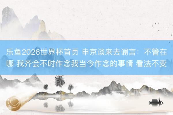 乐鱼2026世界杯首页 申京谈来去谰言：不管在哪 我齐会不时作念我当今作念的事情 看法不变