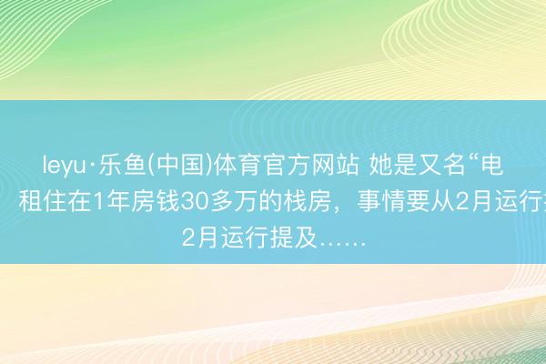 leyu·乐鱼(中国)体育官方网站 她是又名“电影演员”，租住在1年房钱30多万的栈房，事情要从2月运行提及……