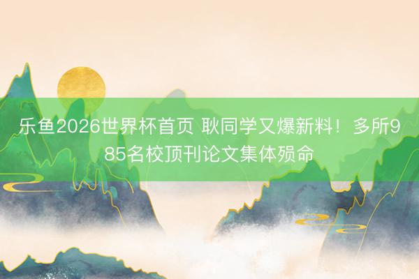 乐鱼2026世界杯首页 耿同学又爆新料！多所985名校顶刊论文集体殒命