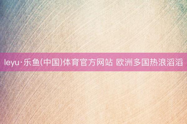 leyu·乐鱼(中国)体育官方网站 欧洲多国热浪滔滔