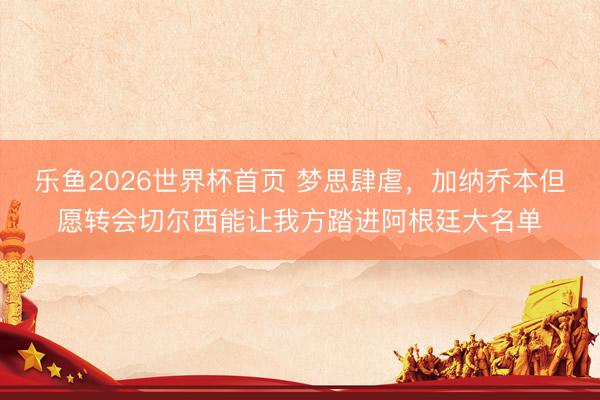 乐鱼2026世界杯首页 梦思肆虐，加纳乔本但愿转会切尔西能让我方踏进阿根廷大名单