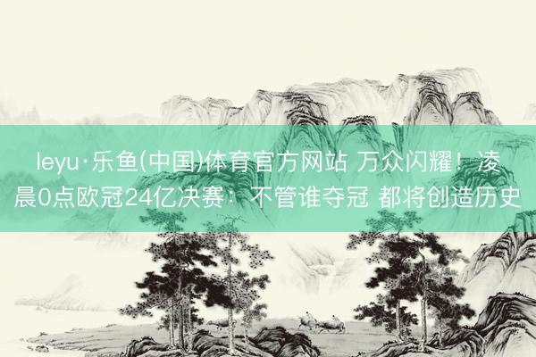leyu·乐鱼(中国)体育官方网站 万众闪耀！凌晨0点欧冠24亿决赛：不管谁夺冠 都将创造历史