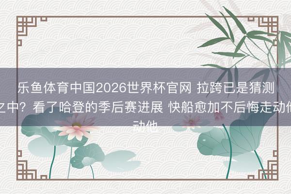 乐鱼体育中国2026世界杯官网 拉跨已是猜测之中？看了哈登的季后赛进展 快船愈加不后悔走动他