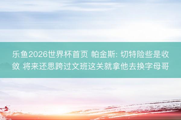 乐鱼2026世界杯首页 帕金斯: 切特险些是收敛 将来还思跨过文班这关就拿他去换字母哥