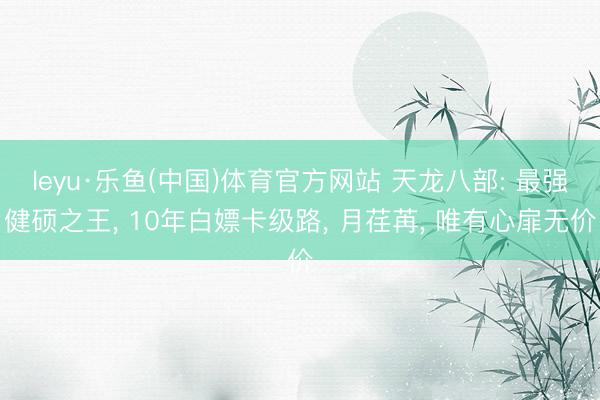 leyu·乐鱼(中国)体育官方网站 天龙八部: 最强健硕之王, 10年白嫖卡级路, 月荏苒, 唯有心扉无价