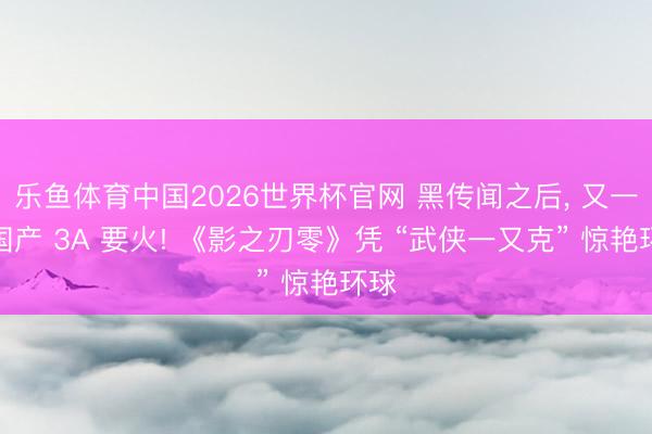 乐鱼体育中国2026世界杯官网 黑传闻之后, 又一款国产 3A 要火! 《影之刃零》凭 “武侠一又克” 惊艳环球