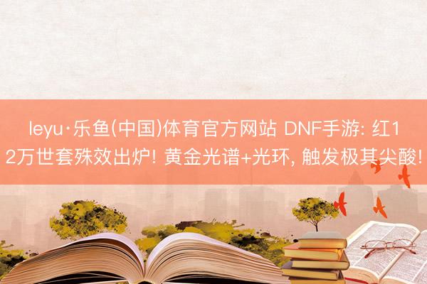 leyu·乐鱼(中国)体育官方网站 DNF手游: 红12万世套殊效出炉! 黄金光谱+光环, 触发极其尖酸!