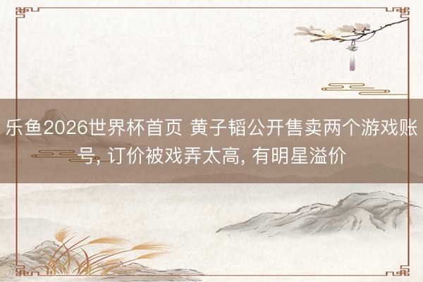 乐鱼2026世界杯首页 黄子韬公开售卖两个游戏账号, 订价被戏弄太高, 有明星溢价