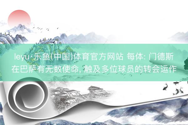 leyu·乐鱼(中国)体育官方网站 每体: 门德斯在巴萨有无数使命, 触及多位球员的转会运作
