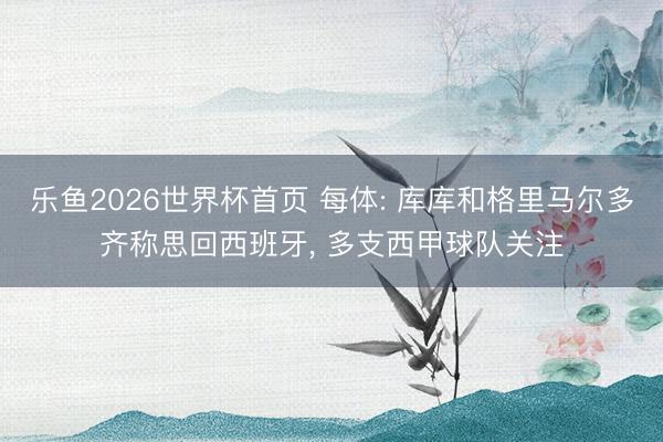 乐鱼2026世界杯首页 每体: 库库和格里马尔多齐称思回西班牙, 多支西甲球队关注