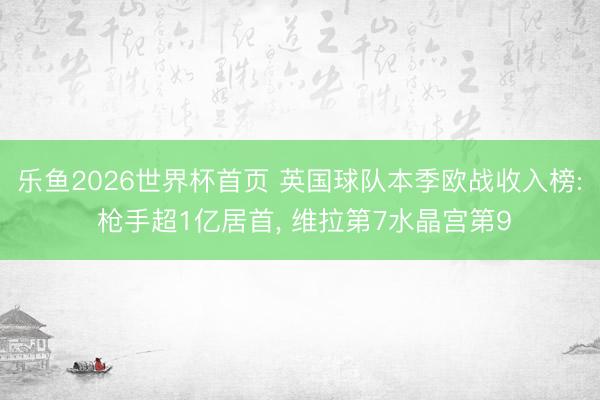 乐鱼2026世界杯首页 英国球队本季欧战收入榜: 枪手超1亿居首, 维拉第7水晶宫第9