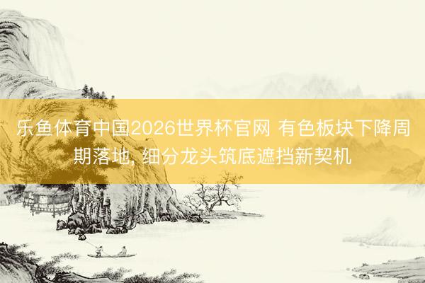 乐鱼体育中国2026世界杯官网 有色板块下降周期落地, 细分龙头筑底遮挡新契机