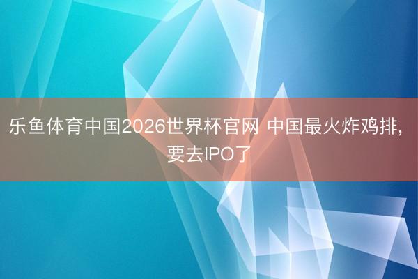 乐鱼体育中国2026世界杯官网 中国最火炸鸡排, 要去IPO了