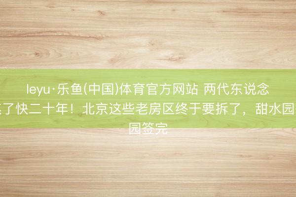 leyu·乐鱼(中国)体育官方网站 两代东说念主熬了快二十年!北京这些老房区终于要拆了,甜水园签完