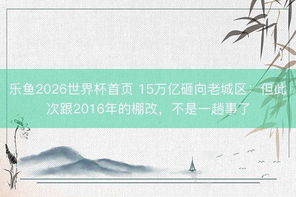 乐鱼2026世界杯首页 15万亿砸向老城区：但此次跟2016年的棚改，不是一趟事了