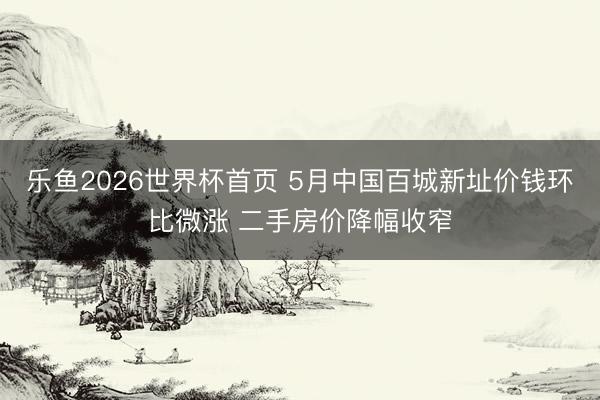 乐鱼2026世界杯首页 5月中国百城新址价钱环比微涨 二手房价降幅收窄