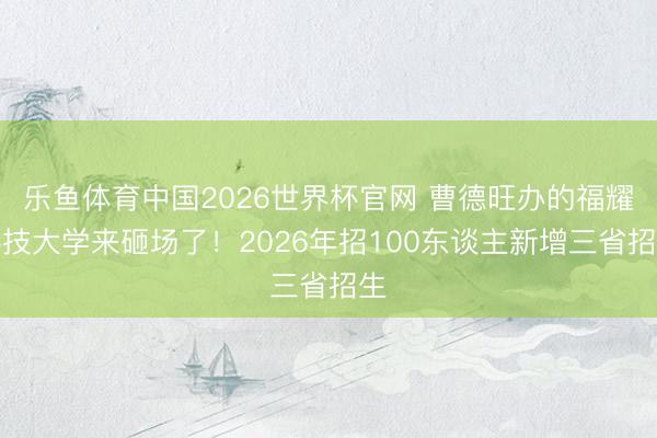 乐鱼体育中国2026世界杯官网 曹德旺办的福耀科技大学来砸场了！2026年招100东谈主新增三省招生