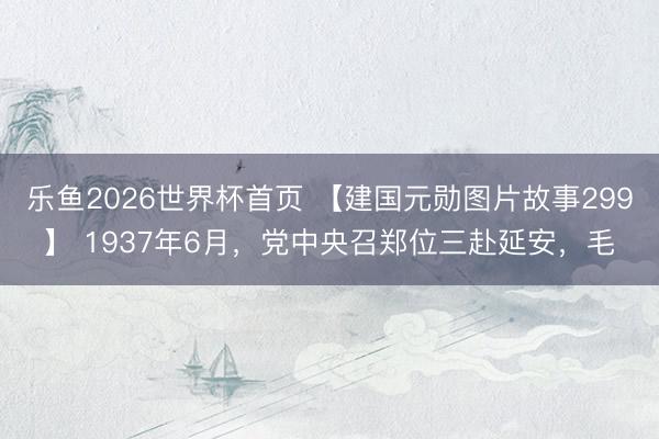 乐鱼2026世界杯首页 【建国元勋图片故事299】 1937年6月，党中央召郑位三赴延安，毛