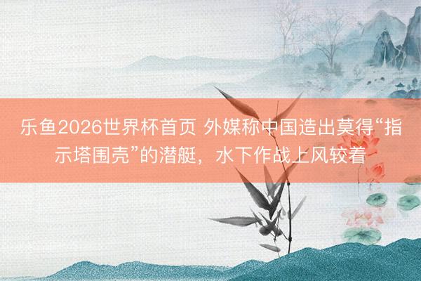 乐鱼2026世界杯首页 外媒称中国造出莫得“指示塔围壳”的潜艇，水下作战上风较着