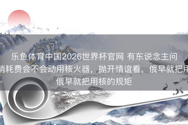 乐鱼体育中国2026世界杯官网 有东说念主问，俄军前哨耗费会不会动用核火器，抛开情谊看，俄早就把用核的规矩