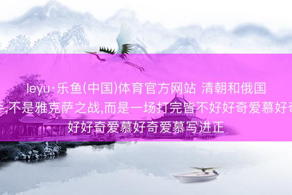 leyu·乐鱼(中国)体育官方网站 清朝和俄国的第一次交手,不是雅克萨之战,而是一场打完皆不好好奇爱慕好奇爱慕写进正