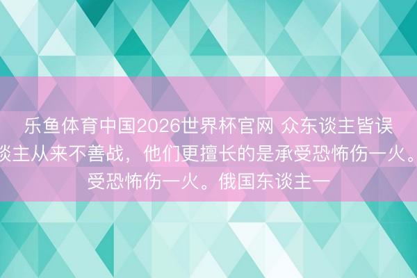 乐鱼体育中国2026世界杯官网 众东谈主皆误会了：俄国东谈主从来不善战，他们更擅长的是承受恐怖伤一火。俄国东谈主一