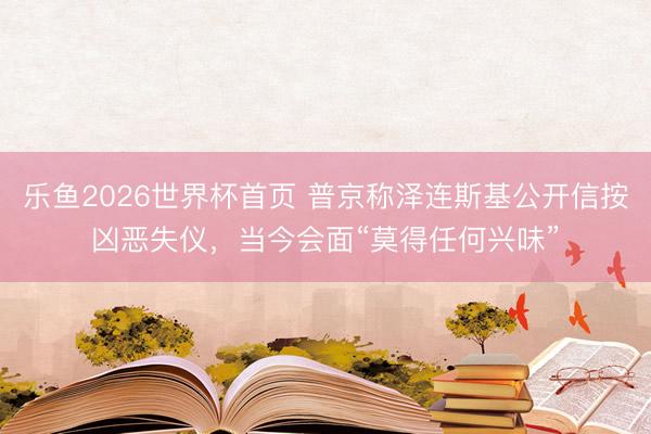 乐鱼2026世界杯首页 普京称泽连斯基公开信按凶恶失仪,当今会面“莫得任何兴味”
