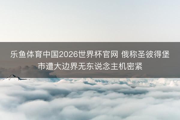 乐鱼体育中国2026世界杯官网 俄称圣彼得堡市遭大边界无东说念主机密紧