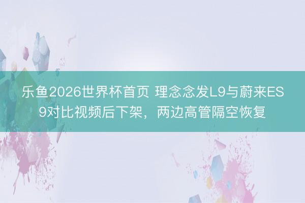 乐鱼2026世界杯首页 理念念发L9与蔚来ES9对比视频后下架，两边高管隔空恢复
