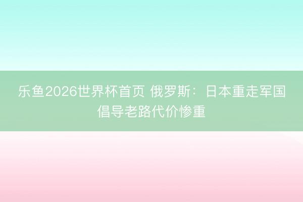 乐鱼2026世界杯首页 俄罗斯：日本重走军国倡导老路代价惨重