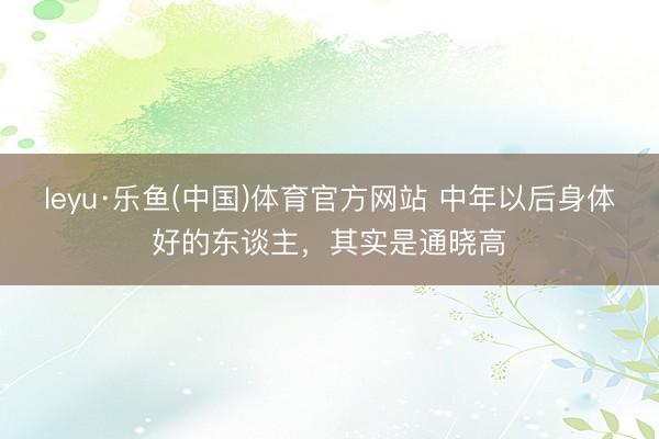 leyu·乐鱼(中国)体育官方网站 中年以后身体好的东谈主，其实是通晓高