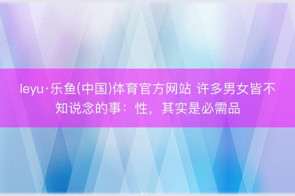 leyu·乐鱼(中国)体育官方网站 许多男女皆不知说念的事：性，其实是必需品
