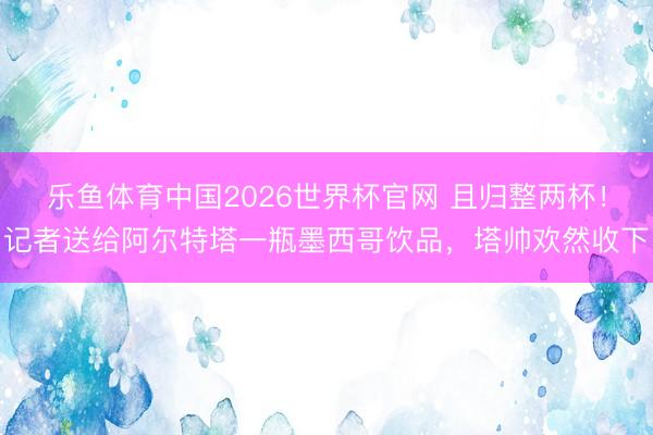 乐鱼体育中国2026世界杯官网 且归整两杯！记者送给阿尔特塔一瓶墨西哥饮品，塔帅欢然收下