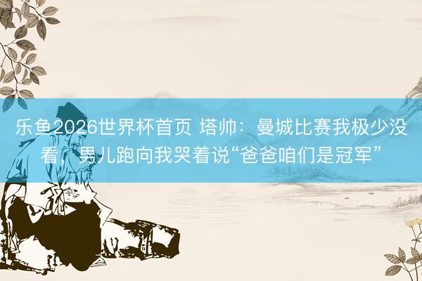 乐鱼2026世界杯首页 塔帅：曼城比赛我极少没看，男儿跑向我哭着说“爸爸咱们是冠军”
