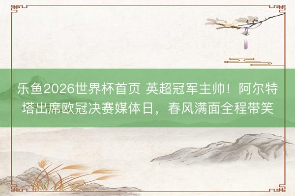 乐鱼2026世界杯首页 英超冠军主帅！阿尔特塔出席欧冠决赛媒体日，春风满面全程带笑