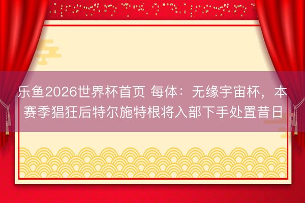 乐鱼2026世界杯首页 每体：无缘宇宙杯，本赛季猖狂后特尔施特根将入部下手处置昔日