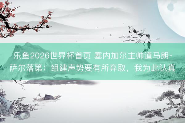 乐鱼2026世界杯首页 塞内加尔主帅道马朗·萨尔落第：组建声势要有所弃取，我为此认真